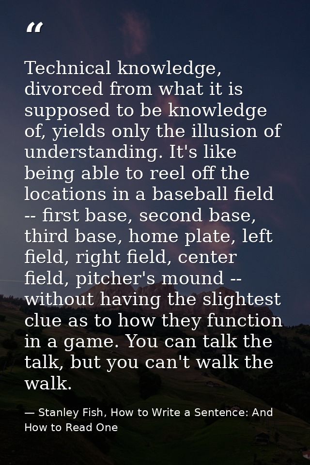 Technical knowledge, divorced from what it is supposed to be knowledge of, yields only the illusion of understanding. It — Stanley Fish, How to Write a Sentence: And How to Read One
