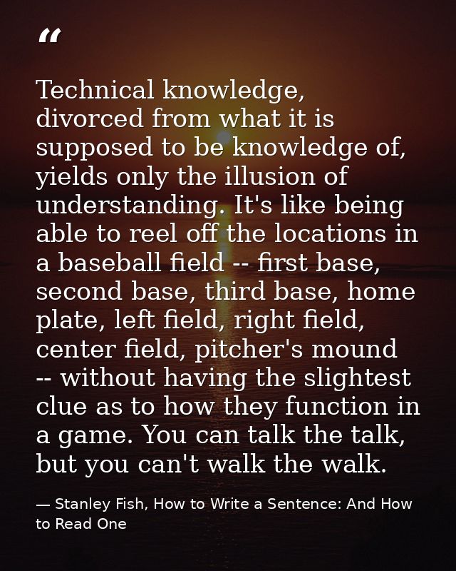 Technical knowledge, divorced from what it is supposed to be knowledge of, yields only the illusion of understanding. It — Stanley Fish, How to Write a Sentence: And How to Read One