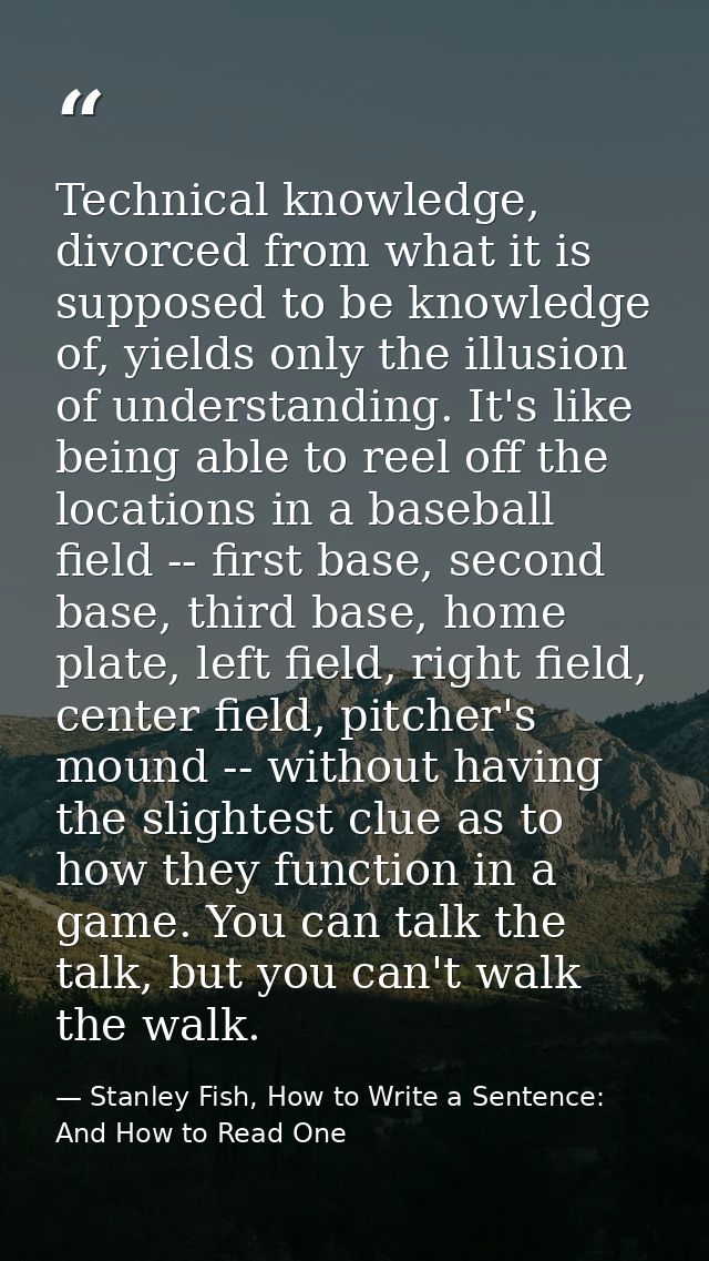 Technical knowledge, divorced from what it is supposed to be knowledge of, yields only the illusion of understanding. It — Stanley Fish, How to Write a Sentence: And How to Read One