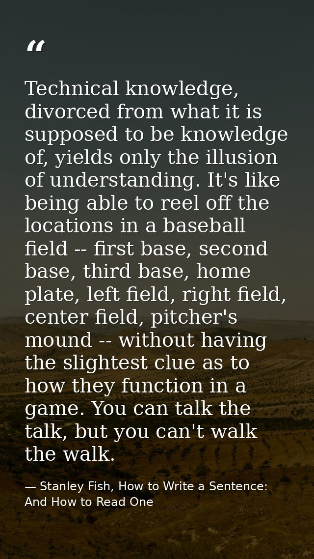 Technical knowledge, divorced from what it is supposed to be knowledge of, yields only the illusion of understanding. It — Stanley Fish, How to Write a Sentence: And How to Read One