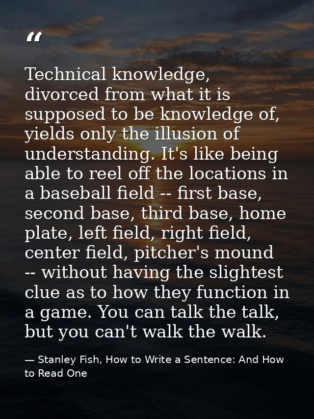Technical knowledge, divorced from what it is supposed to be knowledge of, yields only the illusion of understanding. It — Stanley Fish, How to Write a Sentence: And How to Read One