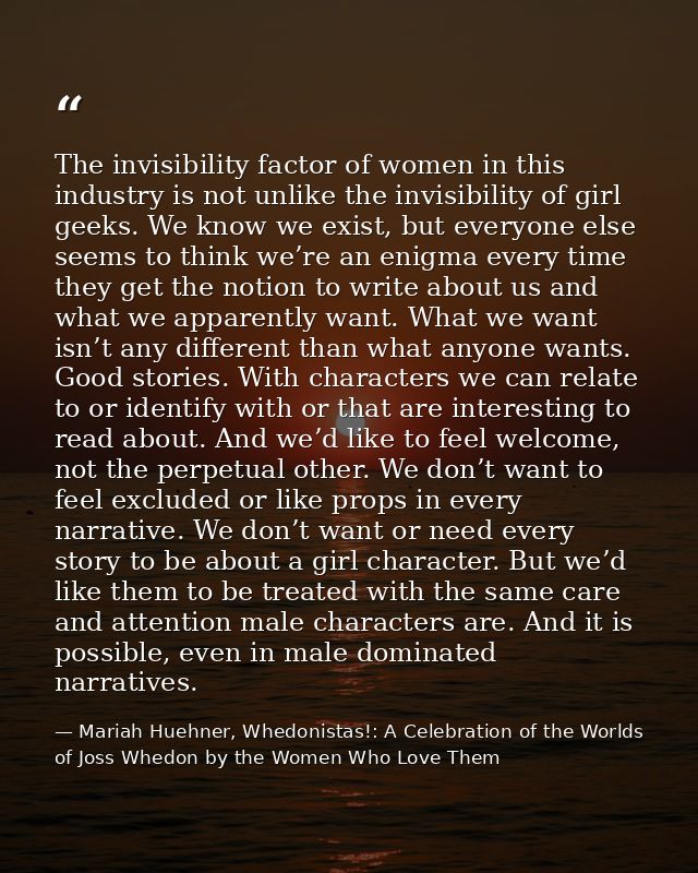The invisibility factor of women in this industry is not unlike the invisibility of girl geeks. We know we exist, but ev — Mariah Huehner, Whedonistas!: A Celebration of the Worlds of Joss Whedon by the Women Who Love Them
