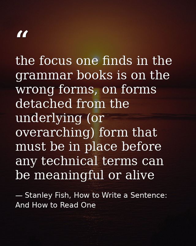 the focus one finds in the grammar books is on the wrong forms, on forms detached from the underlying (or overarching) f — Stanley Fish, How to Write a Sentence: And How to Read One