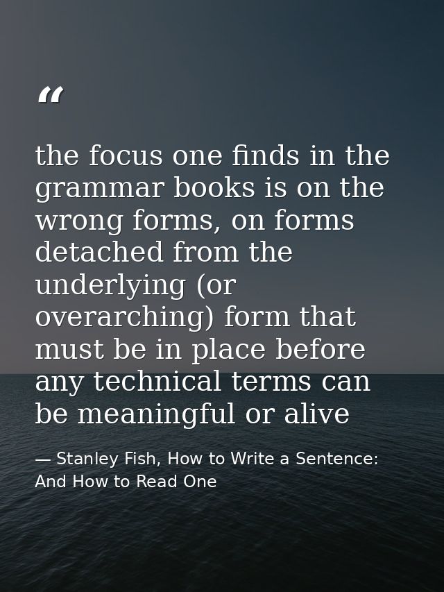 the focus one finds in the grammar books is on the wrong forms, on forms detached from the underlying (or overarching) f — Stanley Fish, How to Write a Sentence: And How to Read One