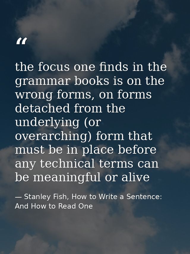 the focus one finds in the grammar books is on the wrong forms, on forms detached from the underlying (or overarching) f — Stanley Fish, How to Write a Sentence: And How to Read One