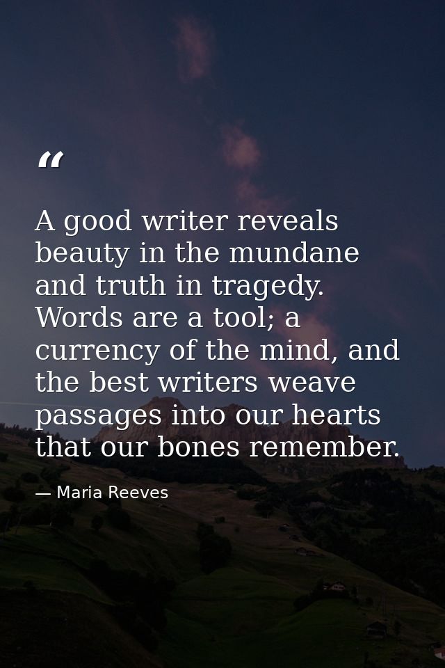 A good writer reveals beauty in the mundane and truth in tragedy. Words are a tool; a currency of the mind, and the best — Maria Reeves