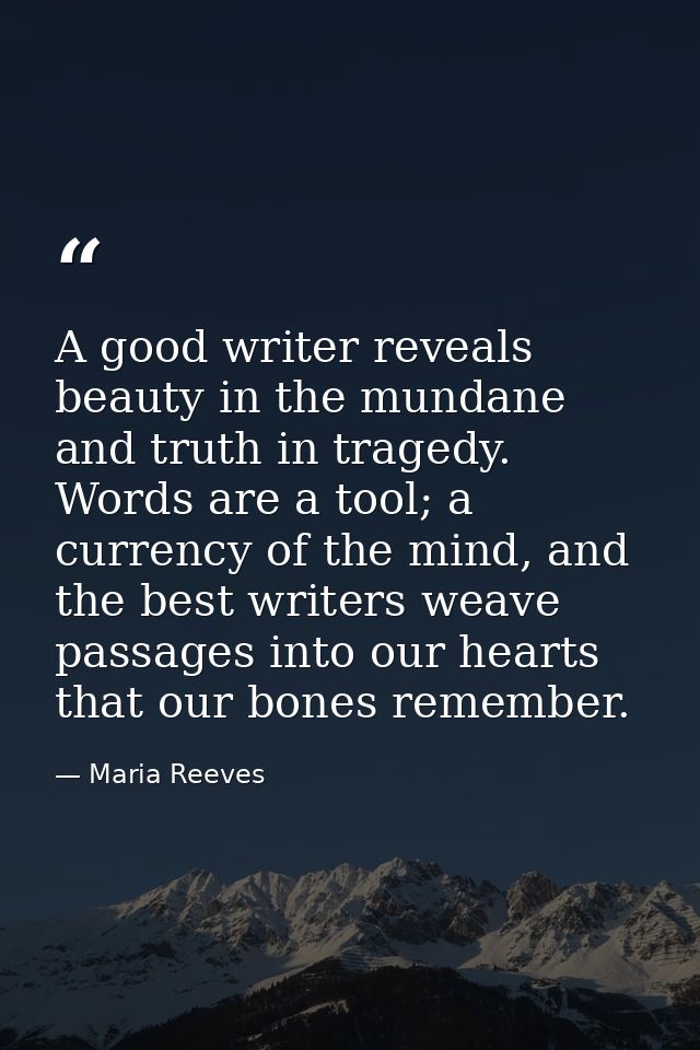 A good writer reveals beauty in the mundane and truth in tragedy. Words are a tool; a currency of the mind, and the best — Maria Reeves
