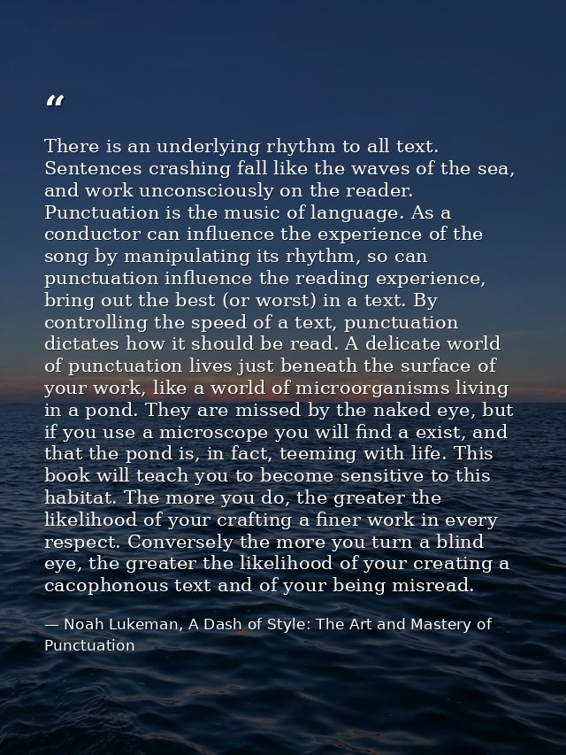 There is an underlying rhythm to all text. Sentences crashing fall like the waves of the sea, and work unconsciously on  — Noah Lukeman, A Dash of Style: The Art and Mastery of Punctuation