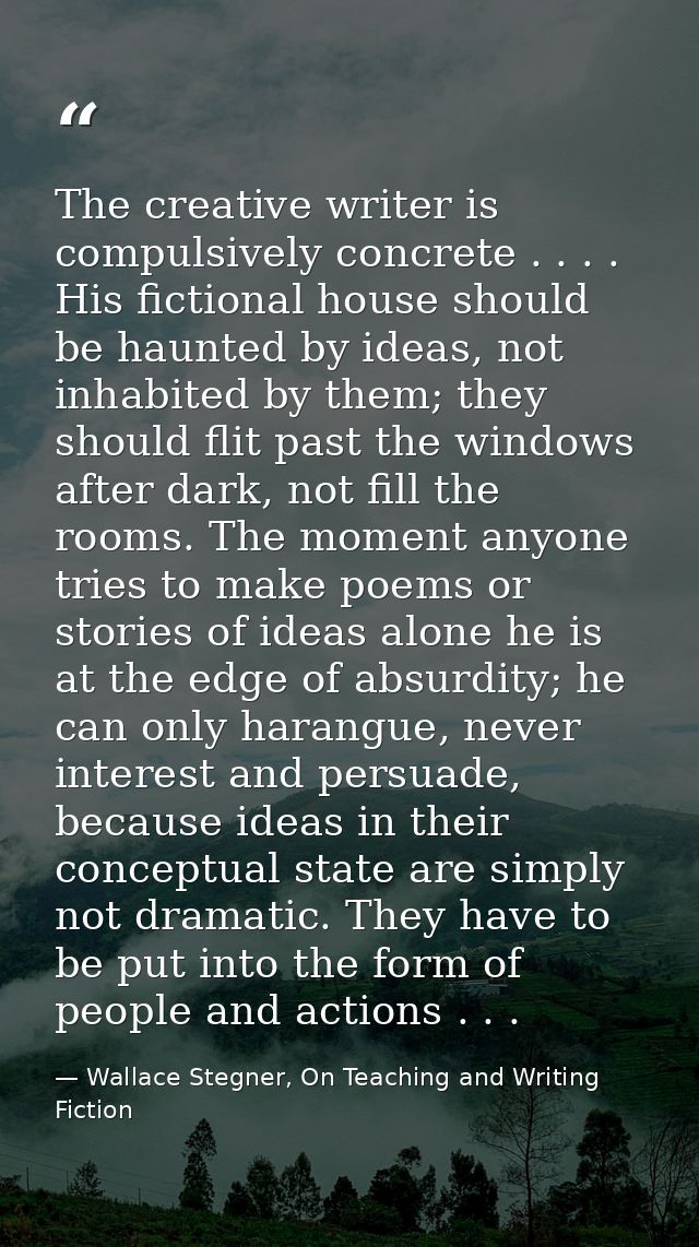 The creative writer is compulsively concrete . . . . His fictional house should be haunted by ideas, not inhabited by th — Wallace Stegner, On Teaching and Writing Fiction