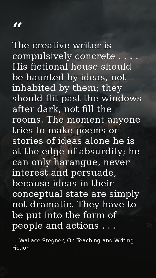 The creative writer is compulsively concrete . . . . His fictional house should be haunted by ideas, not inhabited by th — Wallace Stegner, On Teaching and Writing Fiction