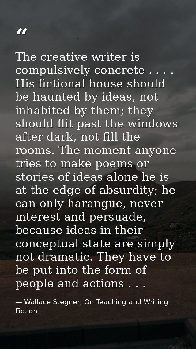 The creative writer is compulsively concrete . . . . His fictional house should be haunted by ideas, not inhabited by th — Wallace Stegner, On Teaching and Writing Fiction