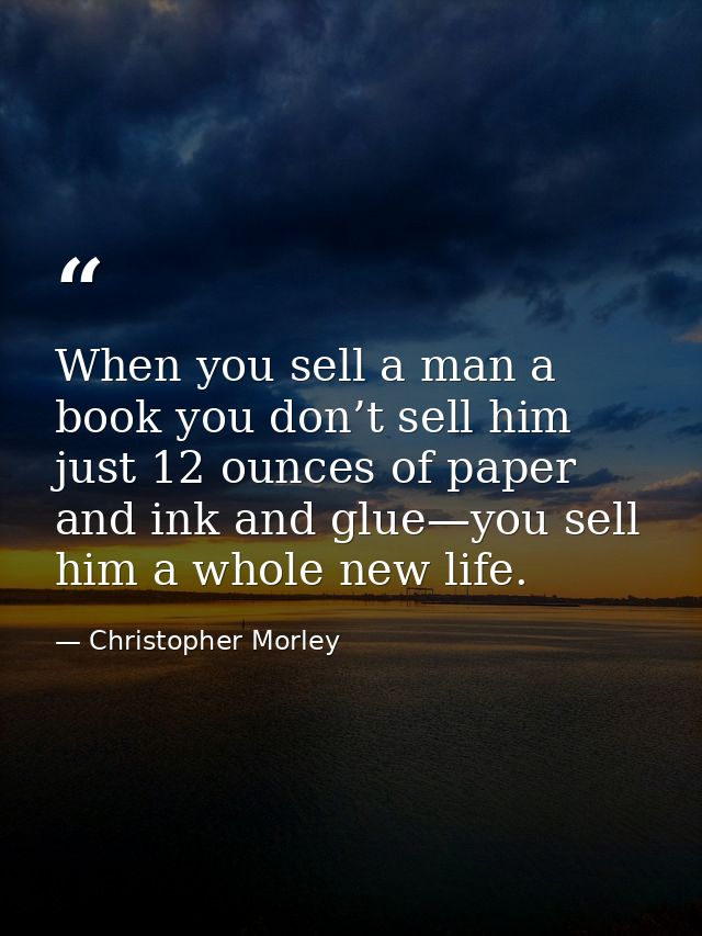 When you sell a man a book you don’t sell him just 12 ounces of paper and ink and glue—you sell him a whole new life. — Christopher Morley