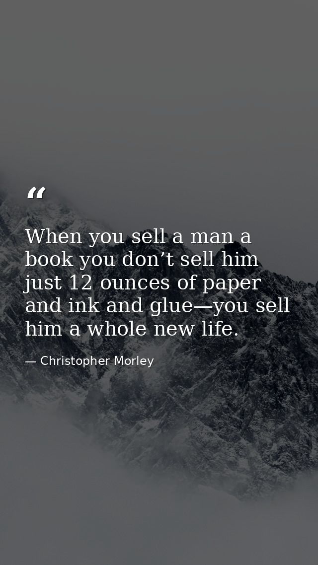 When you sell a man a book you don’t sell him just 12 ounces of paper and ink and glue—you sell him a whole new life. — Christopher Morley