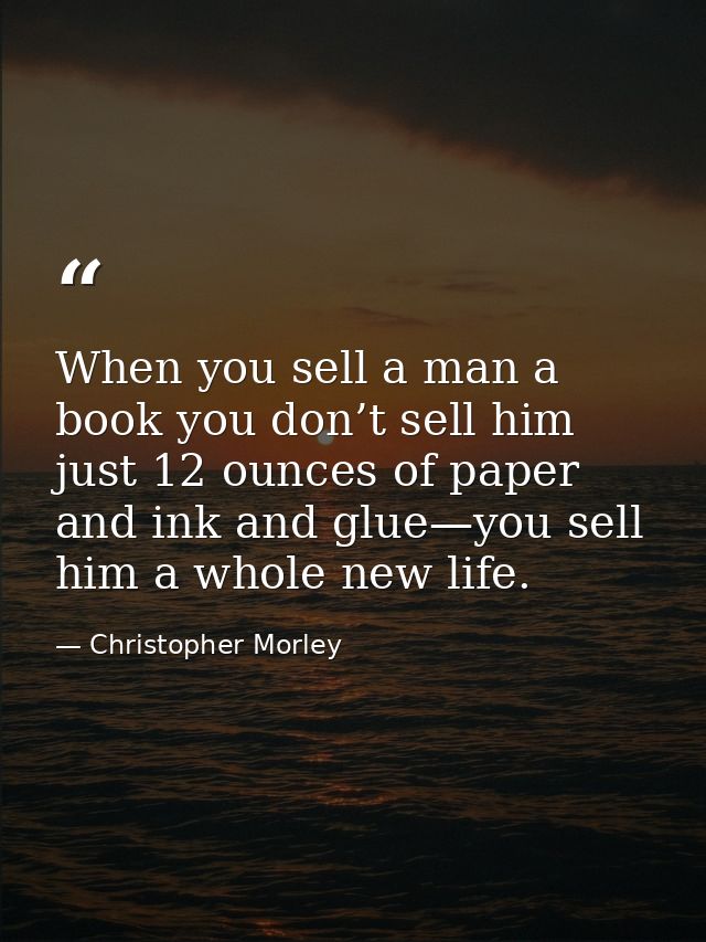 When you sell a man a book you don’t sell him just 12 ounces of paper and ink and glue—you sell him a whole new life. — Christopher Morley
