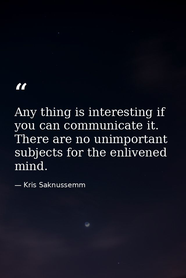 Any thing is interesting if you can communicate it. There are no unimportant subjects for the enlivened mind. — Kris Saknussemm