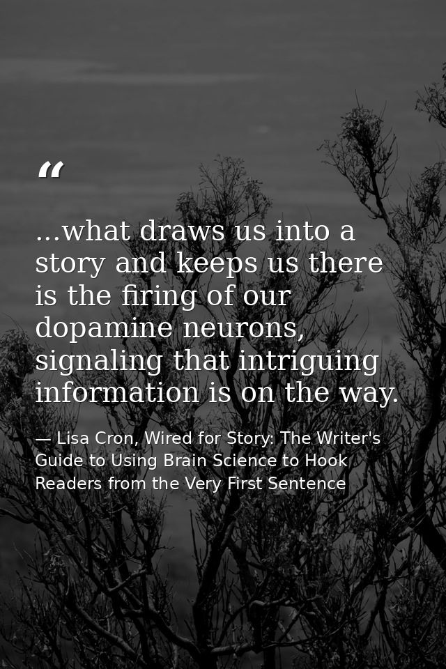 ...what draws us into a story and keeps us there is the firing of our dopamine neurons, signaling that intriguing inform — Lisa Cron, Wired for Story: The Writer's Guide to Using Brain Science to Hook Readers from the Very First Sentence