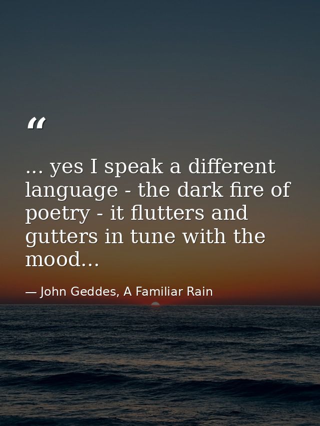 ... yes I speak a different language - the dark fire of poetry - it flutters and gutters in tune with the mood... — John Geddes, A Familiar Rain