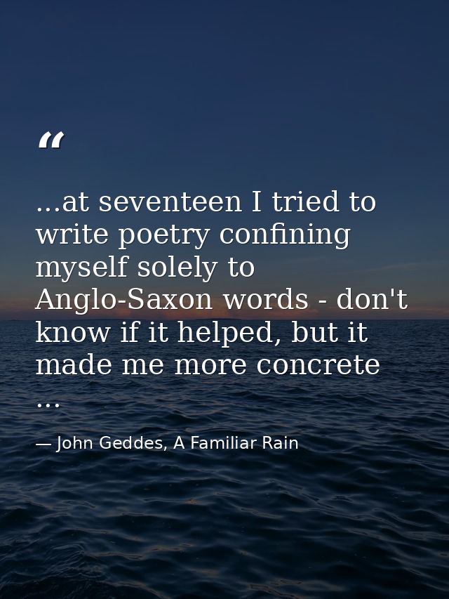 ...at seventeen I tried to write poetry confining myself solely to Anglo-Saxon words - don't know if it helped, but it m — John Geddes, A Familiar Rain
