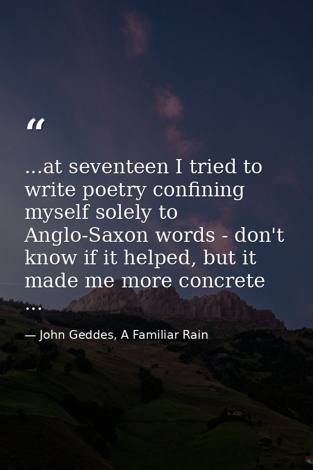 ...at seventeen I tried to write poetry confining myself solely to Anglo-Saxon words - don't know if it helped, but it m — John Geddes, A Familiar Rain