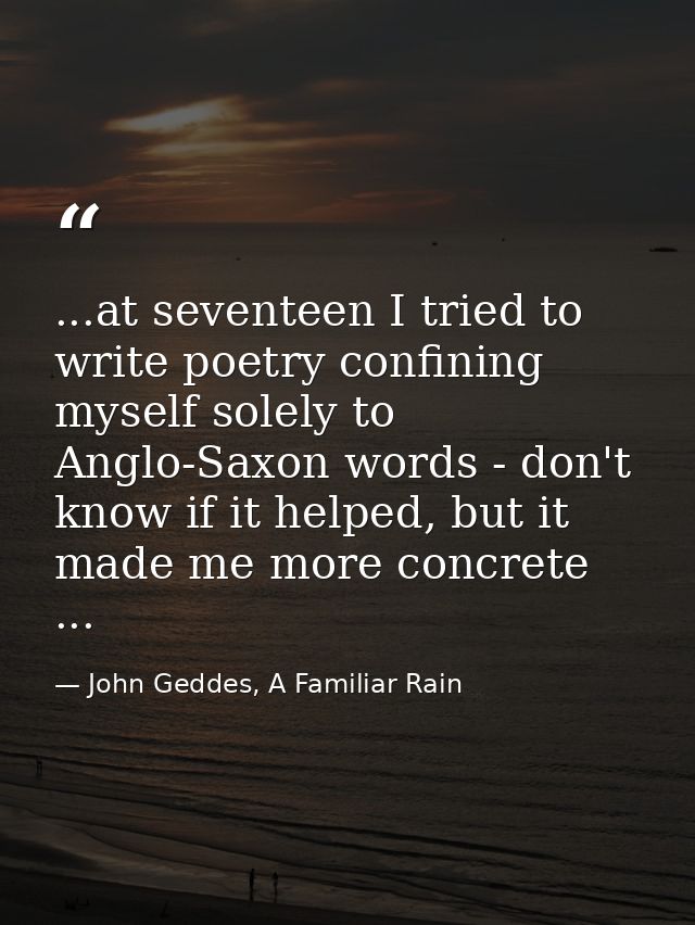 ...at seventeen I tried to write poetry confining myself solely to Anglo-Saxon words - don't know if it helped, but it m — John Geddes, A Familiar Rain
