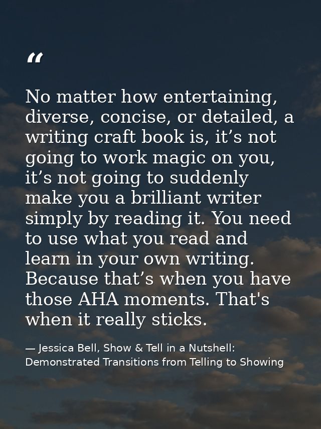 No matter how entertaining, diverse, concise, or detailed, a writing craft book is, it’s not going to work magic on you, — Jessica Bell, Show & Tell in a Nutshell: Demonstrated Transitions from Telling to Showing