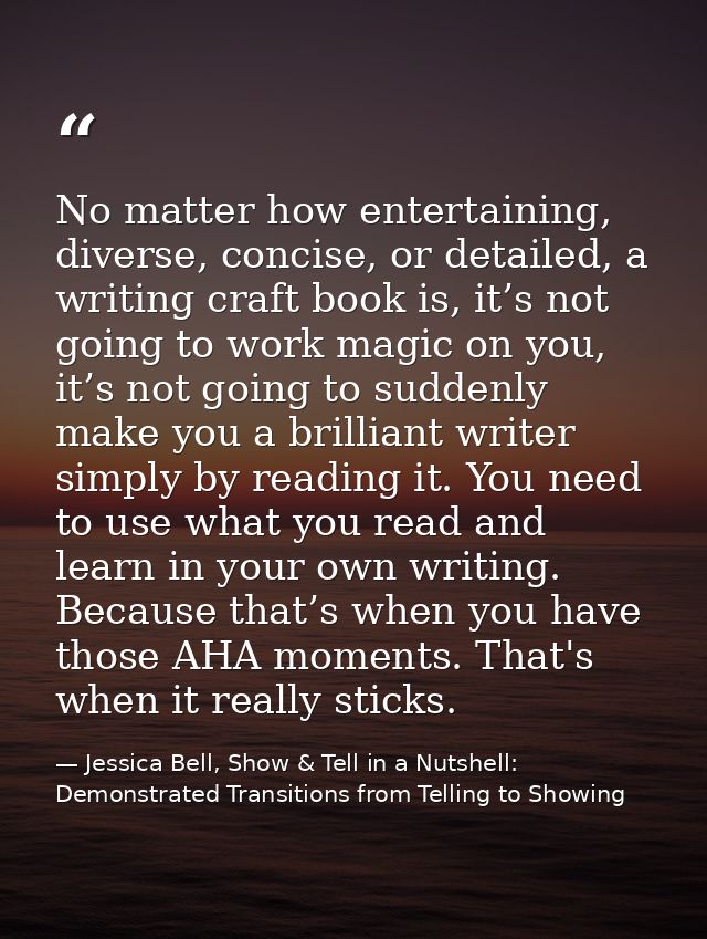 No matter how entertaining, diverse, concise, or detailed, a writing craft book is, it’s not going to work magic on you, — Jessica Bell, Show & Tell in a Nutshell: Demonstrated Transitions from Telling to Showing
