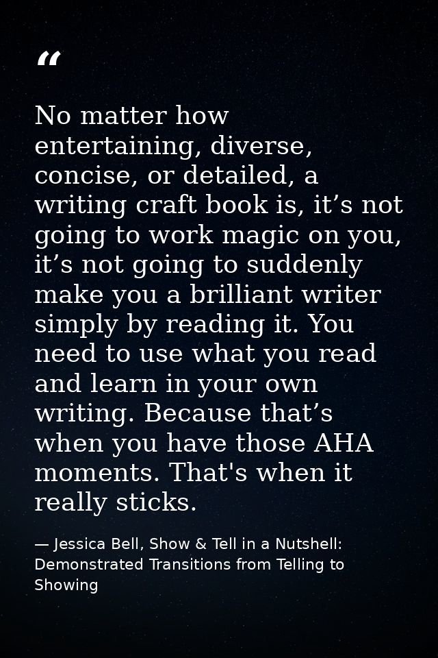 No matter how entertaining, diverse, concise, or detailed, a writing craft book is, it’s not going to work magic on you, — Jessica Bell, Show & Tell in a Nutshell: Demonstrated Transitions from Telling to Showing