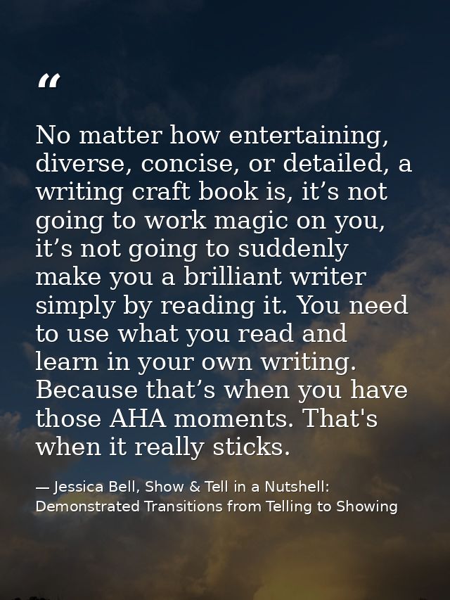 No matter how entertaining, diverse, concise, or detailed, a writing craft book is, it’s not going to work magic on you, — Jessica Bell, Show & Tell in a Nutshell: Demonstrated Transitions from Telling to Showing
