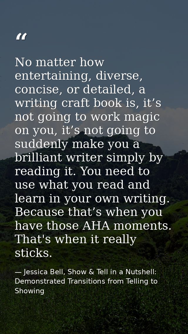 No matter how entertaining, diverse, concise, or detailed, a writing craft book is, it’s not going to work magic on you, — Jessica Bell, Show & Tell in a Nutshell: Demonstrated Transitions from Telling to Showing