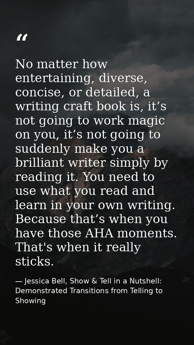 No matter how entertaining, diverse, concise, or detailed, a writing craft book is, it’s not going to work magic on you, — Jessica Bell, Show & Tell in a Nutshell: Demonstrated Transitions from Telling to Showing