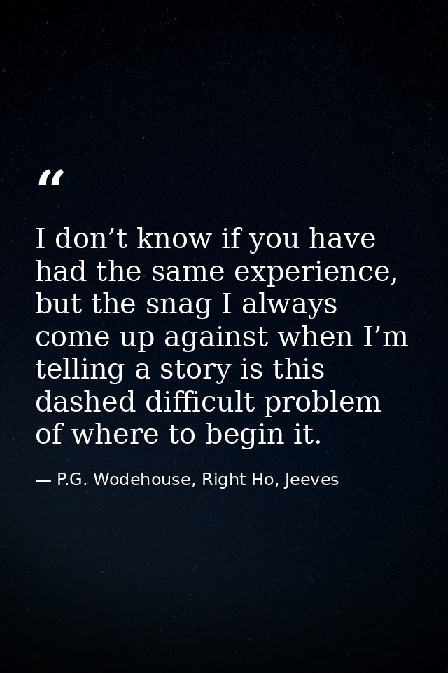 I don’t know if you have had the same experience, but the snag I always come up against when I’m telling a story is this — P.G. Wodehouse, Right Ho, Jeeves