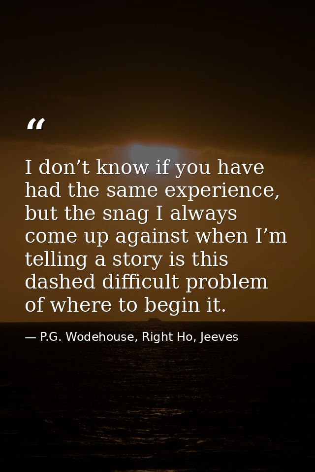I don’t know if you have had the same experience, but the snag I always come up against when I’m telling a story is this — P.G. Wodehouse, Right Ho, Jeeves