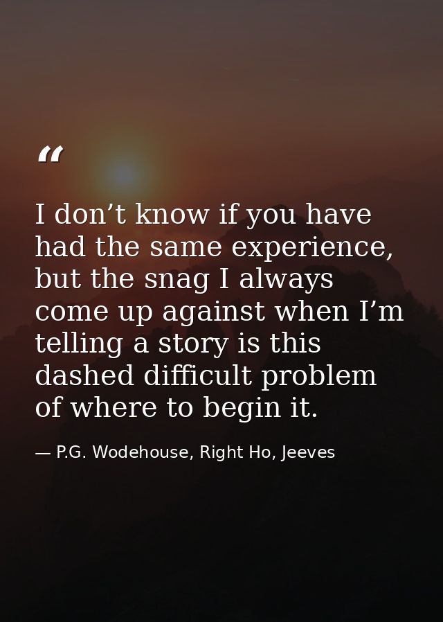 I don’t know if you have had the same experience, but the snag I always come up against when I’m telling a story is this — P.G. Wodehouse, Right Ho, Jeeves