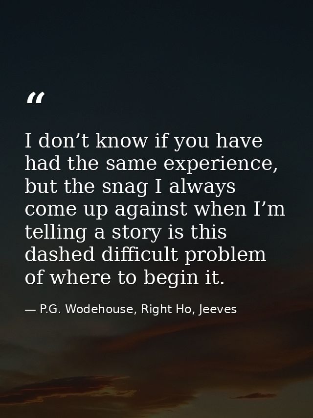 I don’t know if you have had the same experience, but the snag I always come up against when I’m telling a story is this — P.G. Wodehouse, Right Ho, Jeeves