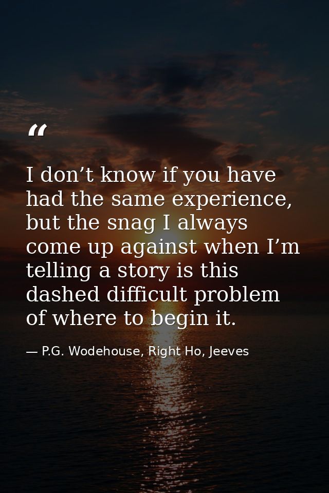 I don’t know if you have had the same experience, but the snag I always come up against when I’m telling a story is this — P.G. Wodehouse, Right Ho, Jeeves