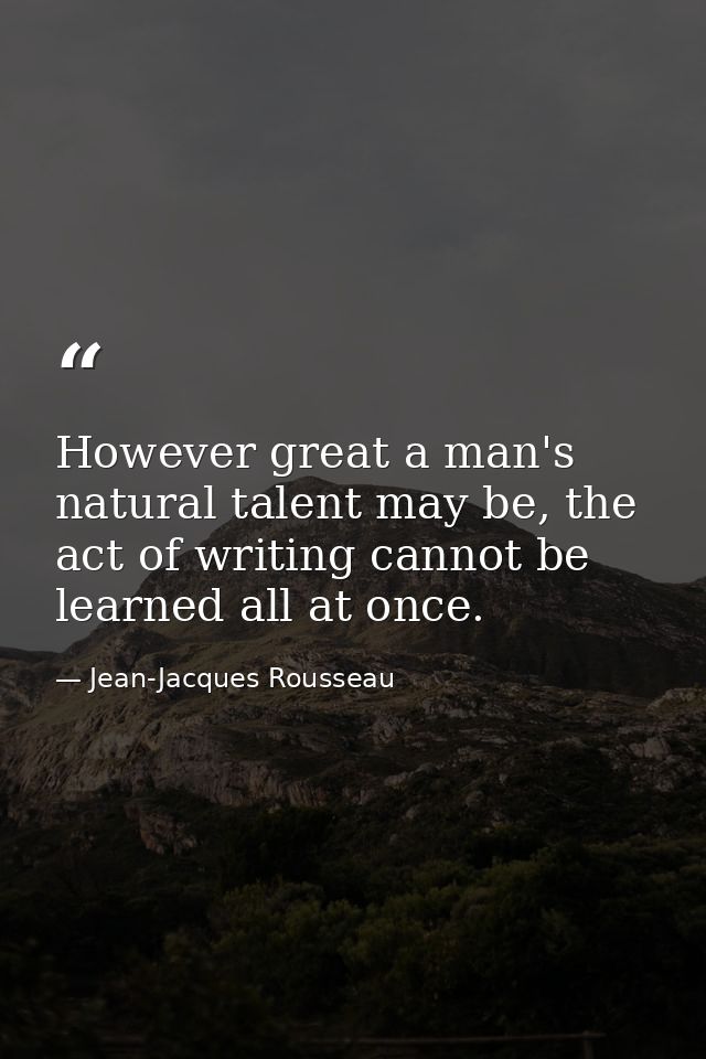 However great a man's natural talent may be, the act of writing cannot be learned all at once. — Jean-Jacques Rousseau