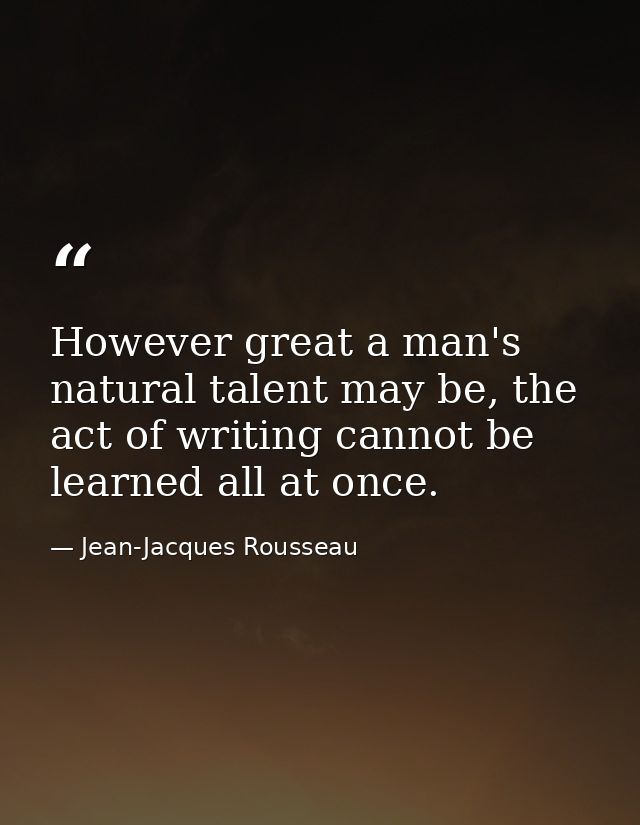 However great a man's natural talent may be, the act of writing cannot be learned all at once. — Jean-Jacques Rousseau