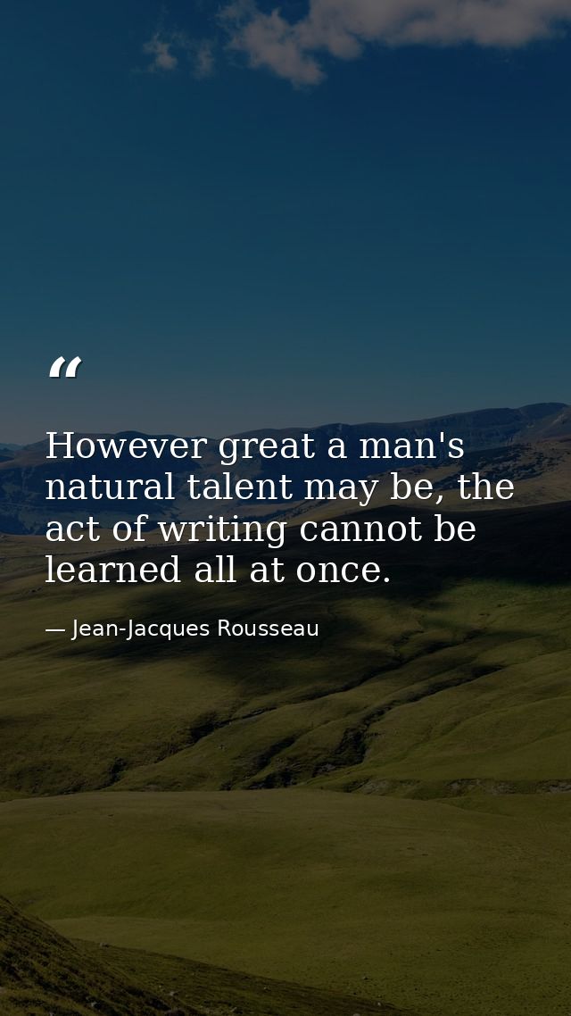 However great a man's natural talent may be, the act of writing cannot be learned all at once. — Jean-Jacques Rousseau