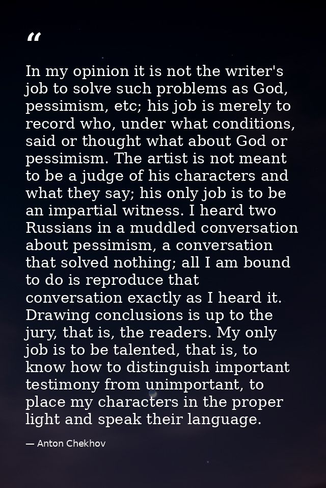 In my opinion it is not the writer's job to solve such problems as God, pessimism, etc; his job is merely to record who, — Anton Chekhov