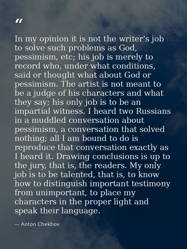 In my opinion it is not the writer's job to solve such problems as God, pessimism, etc; his job is merely to record who, — Anton Chekhov