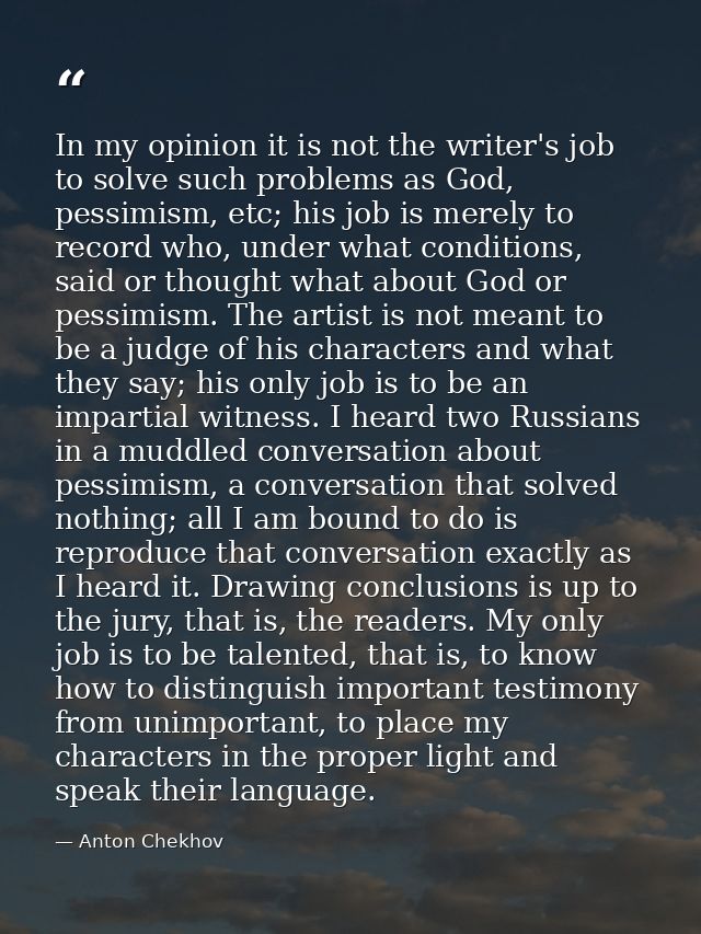 In my opinion it is not the writer's job to solve such problems as God, pessimism, etc; his job is merely to record who, — Anton Chekhov