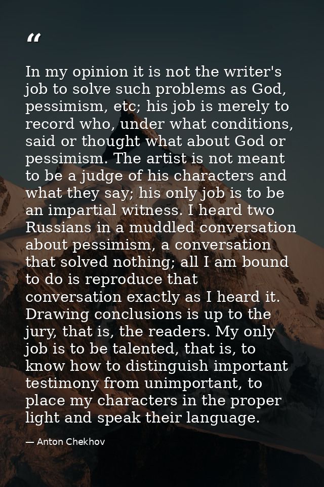 In my opinion it is not the writer's job to solve such problems as God, pessimism, etc; his job is merely to record who, — Anton Chekhov