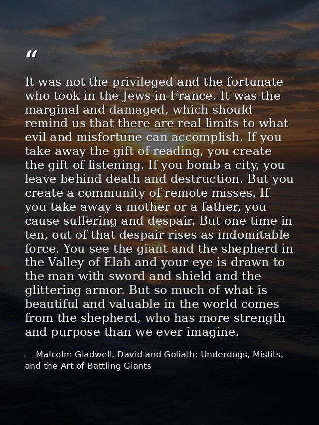 It was not the privileged and the fortunate who took in the Jews in France. It was the marginal and damaged, which shoul — Malcolm Gladwell, David and Goliath: Underdogs, Misfits, and the Art of Battling Giants
