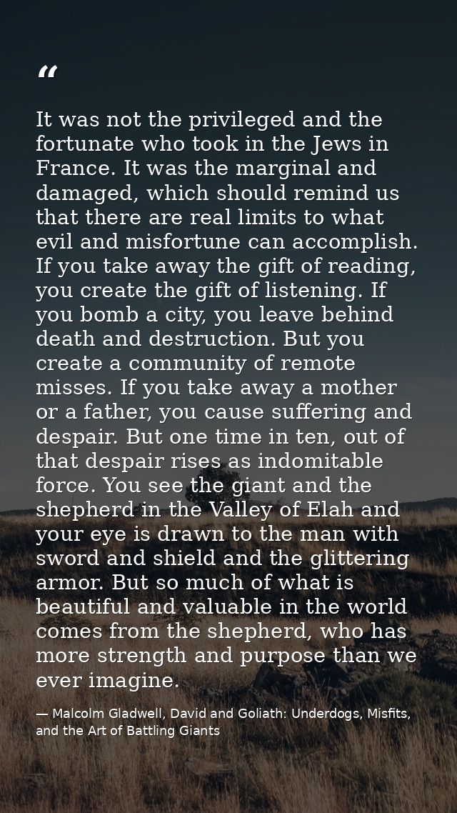 It was not the privileged and the fortunate who took in the Jews in France. It was the marginal and damaged, which shoul — Malcolm Gladwell, David and Goliath: Underdogs, Misfits, and the Art of Battling Giants