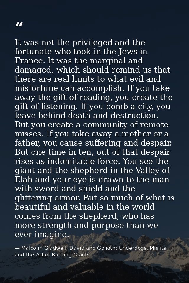 It was not the privileged and the fortunate who took in the Jews in France. It was the marginal and damaged, which shoul — Malcolm Gladwell, David and Goliath: Underdogs, Misfits, and the Art of Battling Giants