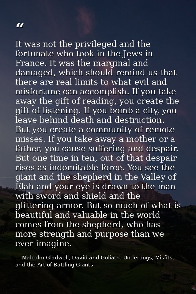 It was not the privileged and the fortunate who took in the Jews in France. It was the marginal and damaged, which shoul — Malcolm Gladwell, David and Goliath: Underdogs, Misfits, and the Art of Battling Giants