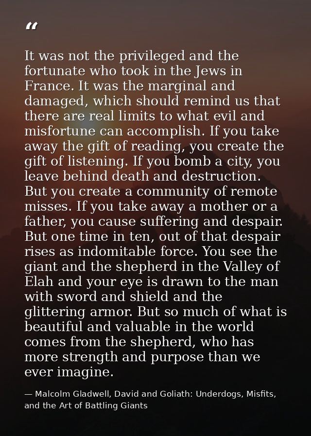 It was not the privileged and the fortunate who took in the Jews in France. It was the marginal and damaged, which shoul — Malcolm Gladwell, David and Goliath: Underdogs, Misfits, and the Art of Battling Giants
