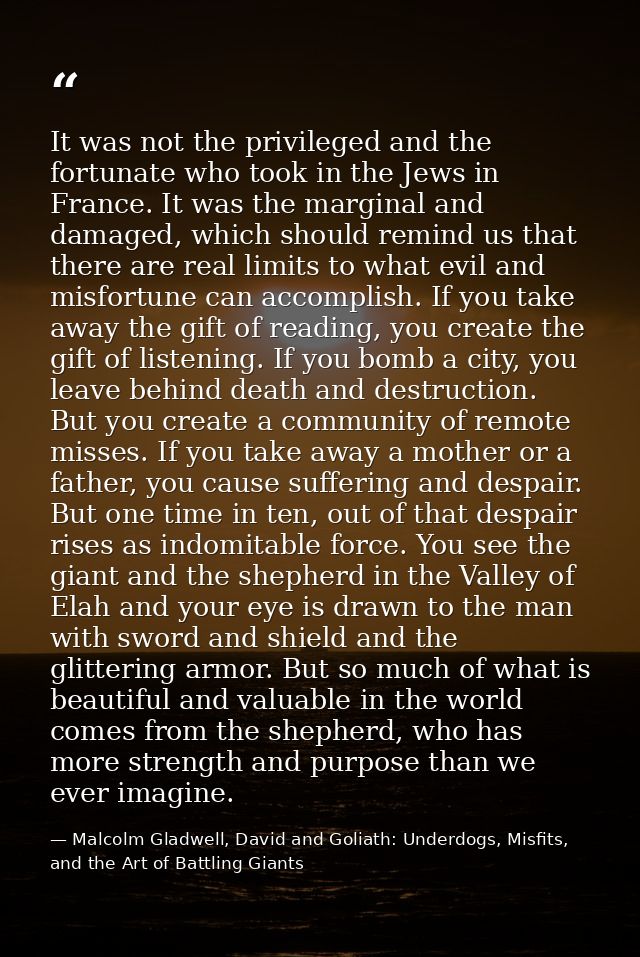 It was not the privileged and the fortunate who took in the Jews in France. It was the marginal and damaged, which shoul — Malcolm Gladwell, David and Goliath: Underdogs, Misfits, and the Art of Battling Giants