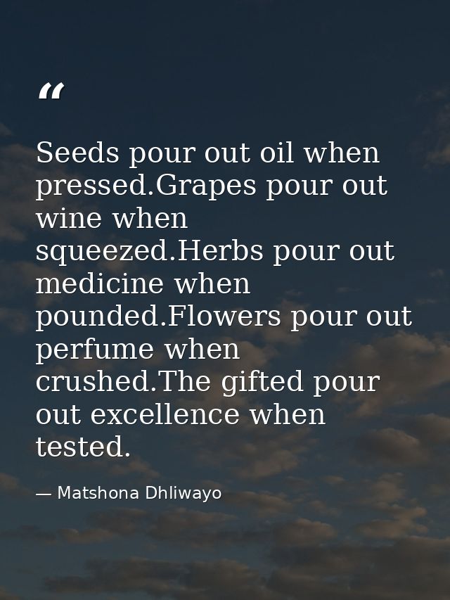 Seeds pour out oil when pressed.Grapes pour out wine when squeezed.Herbs pour out medicine when pounded.Flowers pour out — Matshona Dhliwayo