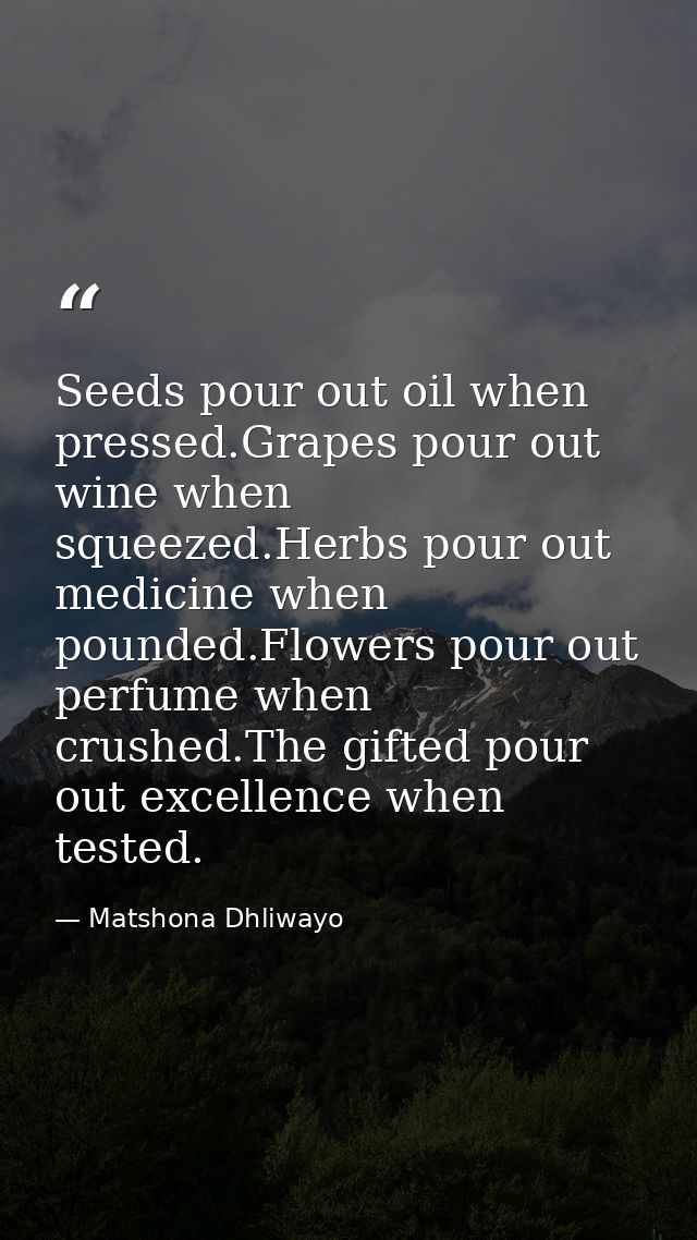 Seeds pour out oil when pressed.Grapes pour out wine when squeezed.Herbs pour out medicine when pounded.Flowers pour out — Matshona Dhliwayo